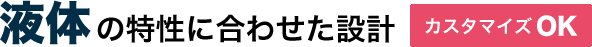 液体の特性に合わせた設計 カスタマイズOK